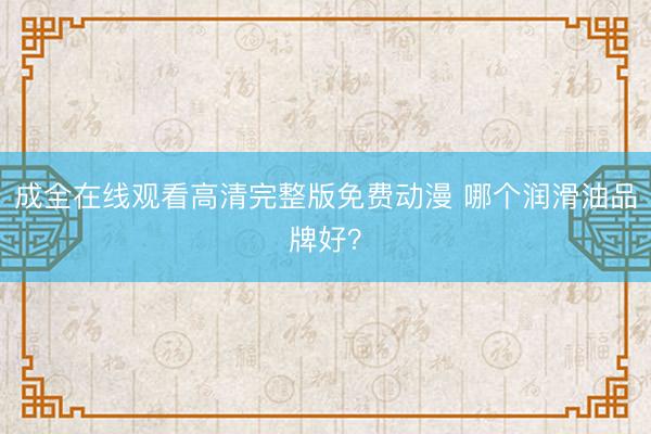 成全在线观看高清完整版免费动漫 哪个润滑油品牌好？