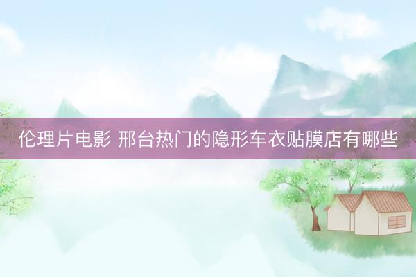 伦理片电影 邢台热门的隐形车衣贴膜店有哪些