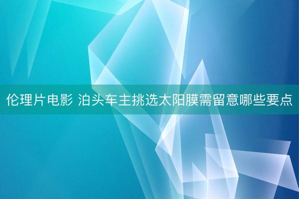 伦理片电影 泊头车主挑选太阳膜需留意哪些要点