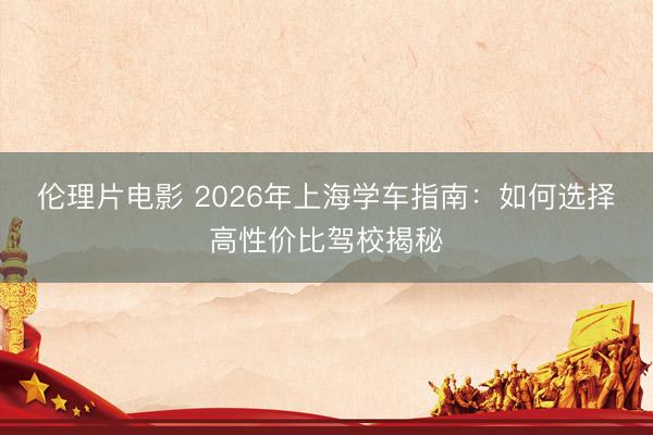 伦理片电影 2026年上海学车指南：如何选择高性价比驾校揭秘