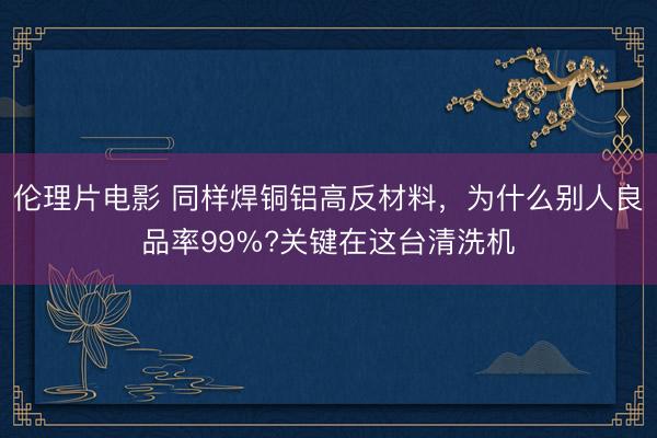 伦理片电影 同样焊铜铝高反材料，为什么别人良品率99%?关键在这台清洗机