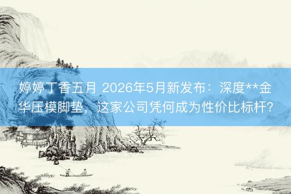 婷婷丁香五月 2026年5月新发布：深度**金华压模脚垫，这家公司凭何成为性价比标杆？