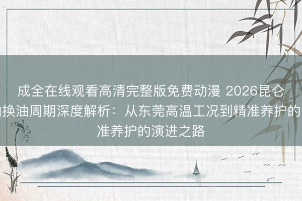 成全在线观看高清完整版免费动漫 2026昆仑柴油机油换油周期深度解析：从东莞高温工况到精准养护的演进之路