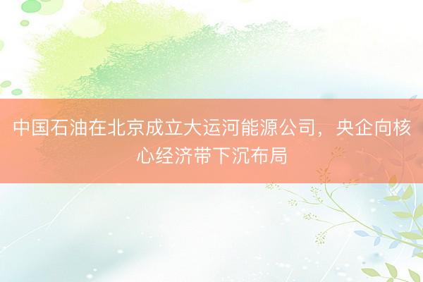 中国石油在北京成立大运河能源公司，央企向核心经济带下沉布局