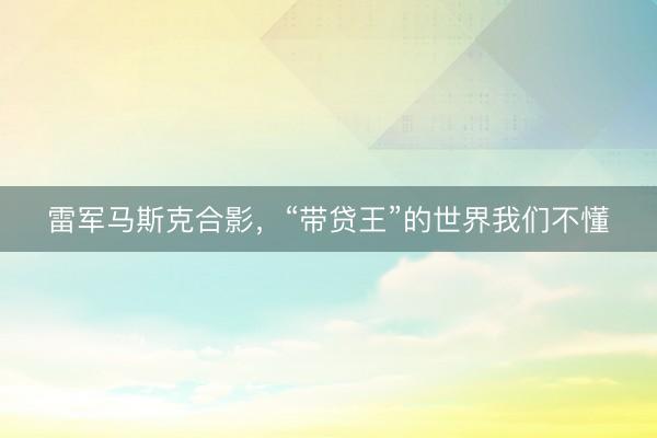 雷军马斯克合影，“带贷王”的世界我们不懂