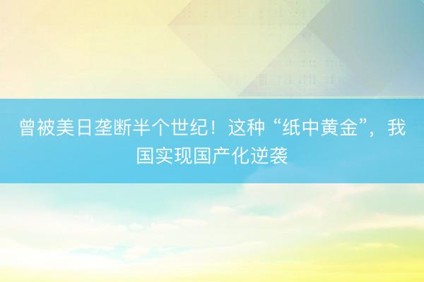 曾被美日垄断半个世纪！这种 “纸中黄金”，我国实现国产化逆袭