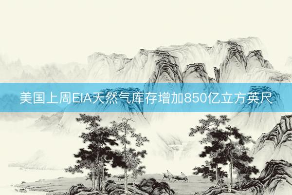 美国上周EIA天然气库存增加850亿立方英尺