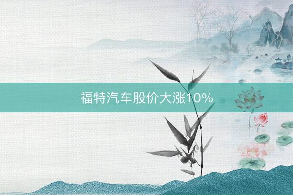 福特汽车股价大涨10%