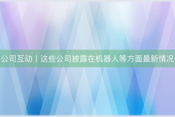 公司互动丨这些公司披露在机器人等方面最新情况