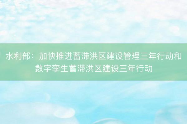 水利部：加快推进蓄滞洪区建设管理三年行动和数字孪生蓄滞洪区建设三年行动