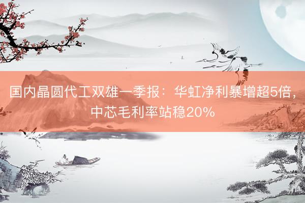 国内晶圆代工双雄一季报：华虹净利暴增超5倍，中芯毛利率站稳20%