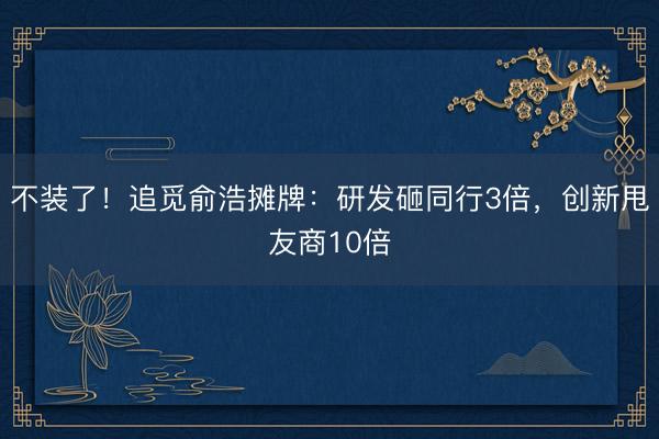 不装了！追觅俞浩摊牌：研发砸同行3倍，创新甩友商10倍