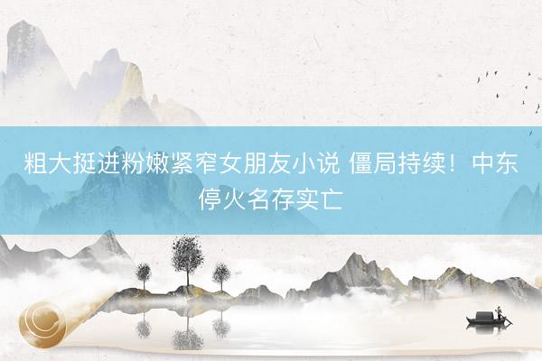 粗大挺进粉嫩紧窄女朋友小说 僵局持续！中东停火名存实亡