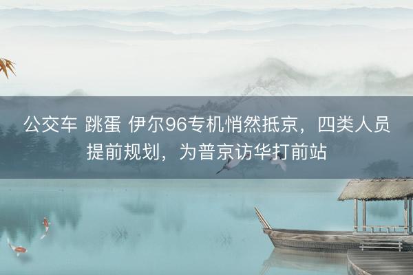公交车 跳蛋 伊尔96专机悄然抵京，四类人员提前规划，为普京访华打前站