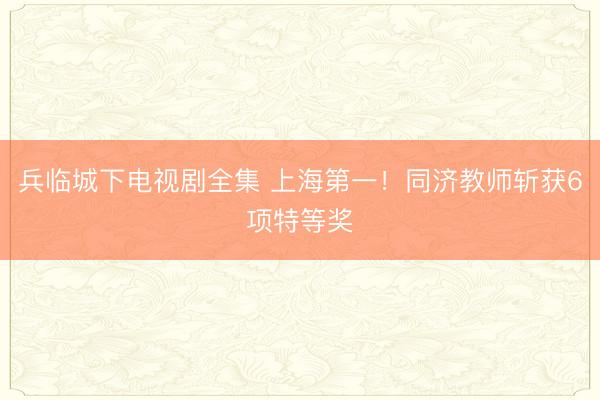 兵临城下电视剧全集 上海第一！同济教师斩获6项特等奖