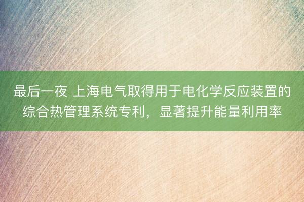 最后一夜 上海电气取得用于电化学反应装置的综合热管理系统专利，显著提升能量利用率