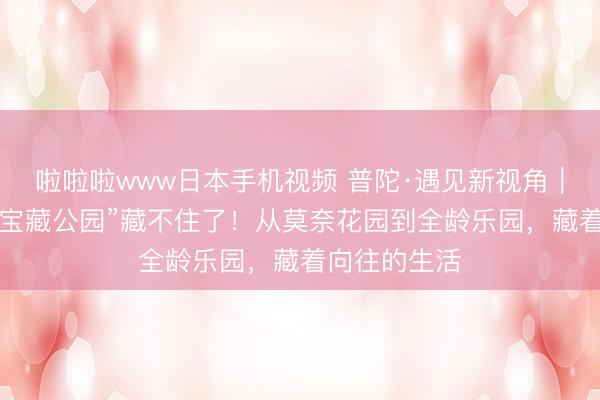 啦啦啦www日本手机视频 普陀·遇见新视角｜普陀这4座“宝藏公园”藏不住了！从莫奈花园到全龄乐园，藏着向往的生活