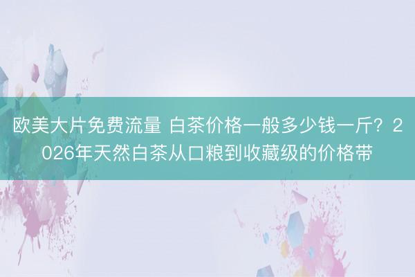 欧美大片免费流量 白茶价格一般多少钱一斤？2026年天然白茶从口粮到收藏级的价格带