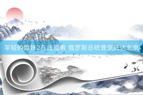 年轻的姐妹2在线观看 俄罗斯总统普京抵达北京