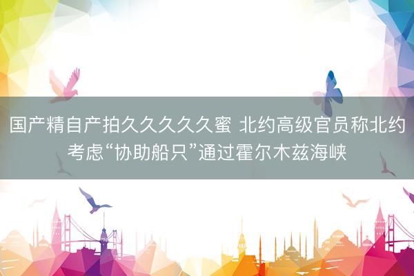 国产精自产拍久久久久久蜜 北约高级官员称北约考虑“协助船只”通过霍尔木兹海峡