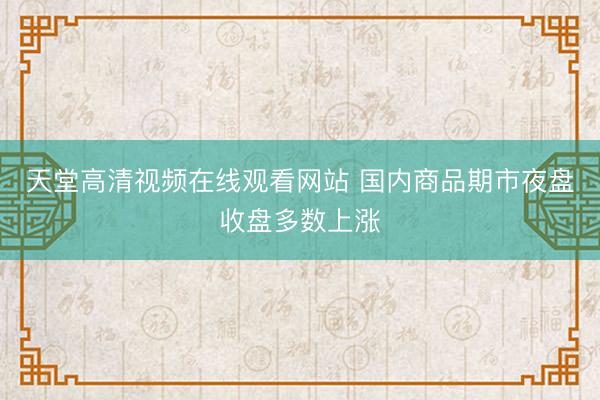 天堂高清视频在线观看网站 国内商品期市夜盘收盘多数上涨