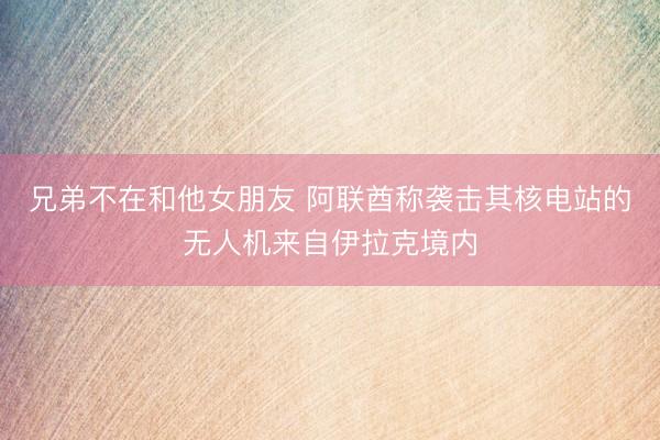 兄弟不在和他女朋友 阿联酋称袭击其核电站的无人机来自伊拉克境内