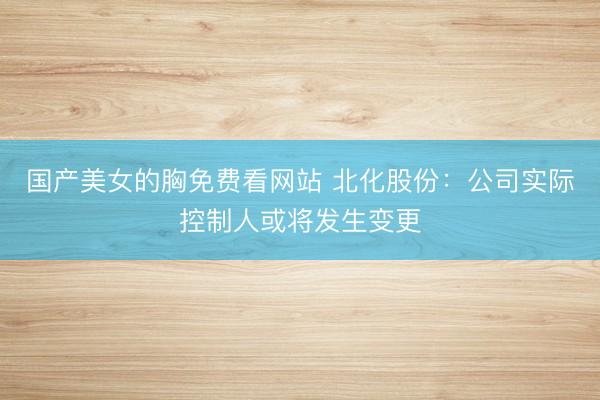 国产美女的胸免费看网站 北化股份:公司实际控制人或将发生变更