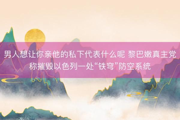 男人想让你亲他的私下代表什么呢 黎巴嫩真主党称摧毁以色列一处“铁穹”防空系统