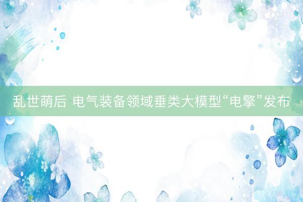 乱世萌后 电气装备领域垂类大模型“电擎”发布