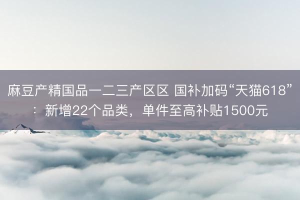 麻豆产精国品一二三产区区 国补加码“天猫618”：新增22个品类，单件至高补贴1500元