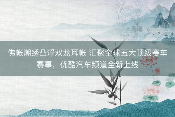 佛帐潮绣凸浮双龙耳帐 汇聚全球五大顶级赛车赛事，优酷汽车频道全新上线