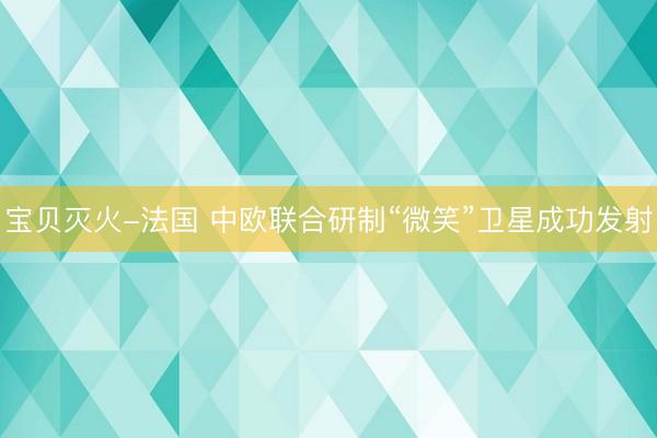 宝贝灭火-法国 中欧联合研制“微笑”卫星成功发射