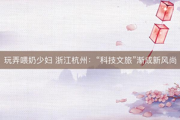 玩弄喂奶少妇 浙江杭州:“科技文旅”渐成新风尚