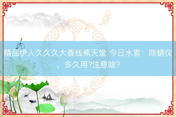 精品伊人久久久大香线蕉天堂 今日水素：除螨仪，多久用?注意啥?