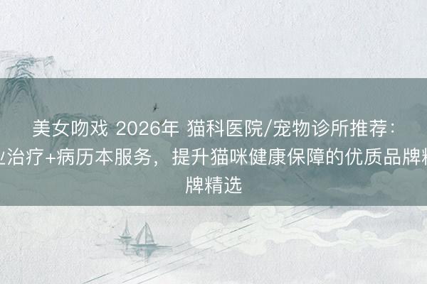 美女吻戏 2026年 猫科医院/宠物诊所推荐：专业治疗+病历本服务，提升猫咪健康保障的优质品牌精选