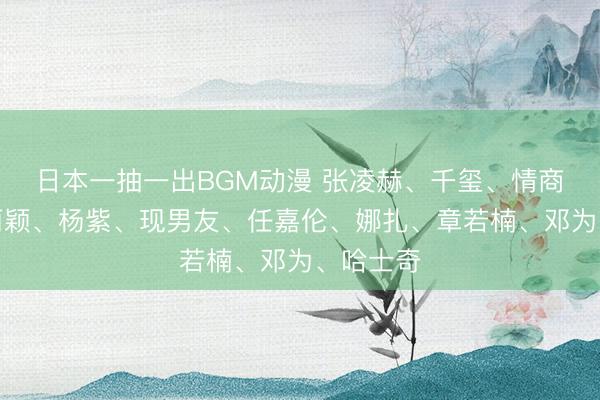日本一抽一出BGM动漫 张凌赫、千玺、情商女、赵丽颖、杨紫、现男友、任嘉伦、娜扎、章若楠、邓为、哈士奇