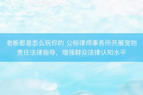 老板都是怎么玩你的 公标律师事务所开展宠物责任法律指导，增强群众法律认知水平