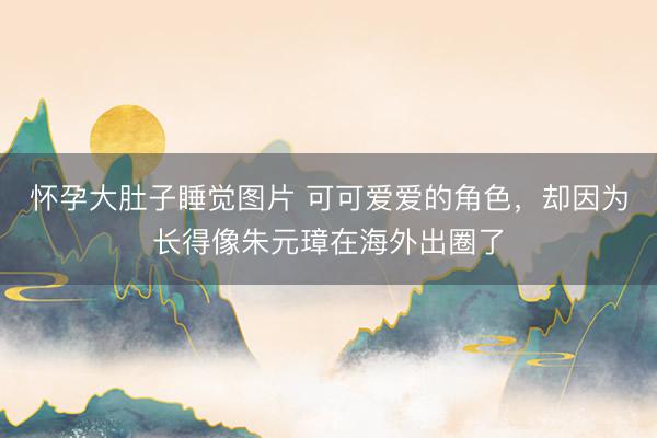 怀孕大肚子睡觉图片 可可爱爱的角色，却因为长得像朱元璋在海外出圈了