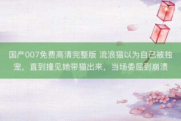 国产007免费高清完整版 流浪猫以为自己被独宠，直到撞见她带猫出来，当场委屈到崩溃