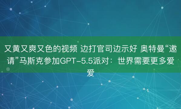 又黄又爽又色的视频 边打官司边示好 奥特曼“邀请”马斯克参加GPT-5.5派对:世界需要更多爱
