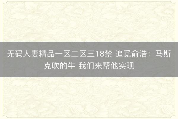 无码人妻精品一区二区三18禁 追觅俞浩：马斯克吹的牛 我们来帮他实现