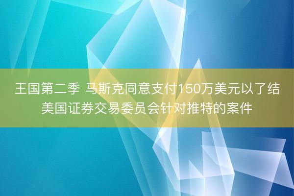 王国第二季 马斯克同意支付150万美元以了结美国证券交易委员会针对推特的案件