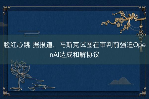 脸红心跳 据报道，马斯克试图在审判前强迫OpenAI达成和解协议