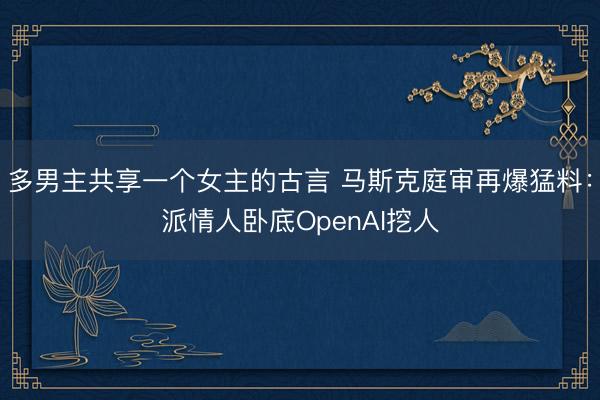 多男主共享一个女主的古言 马斯克庭审再爆猛料：派情人卧底OpenAI挖人