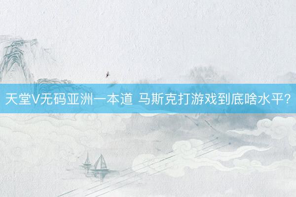 天堂V无码亚洲一本道 马斯克打游戏到底啥水平？