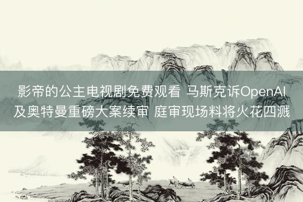 影帝的公主电视剧免费观看 马斯克诉OpenAI及奥特曼重磅大案续审 庭审现场料将火花四溅