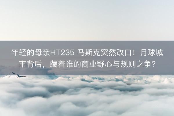年轻的母亲HT235 马斯克突然改口！月球城市背后，藏着谁的商业野心与规则之争？