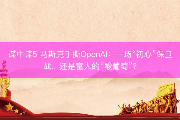 谍中谍5 马斯克手撕OpenAI：一场“初心”保卫战，还是富人的“酸葡萄”？