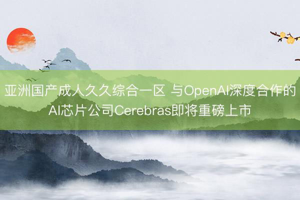 亚洲国产成人久久综合一区 与OpenAI深度合作的AI芯片公司Cerebras即将重磅上市