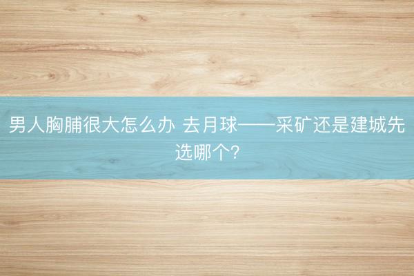 男人胸脯很大怎么办 去月球——采矿还是建城先选哪个？